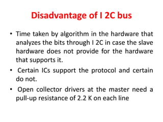 Disadvantage of I 2C bus
• Time taken by algorithm in the hardware that
analyzes the bits through I 2C in case the slave
hardware does not provide for the hardware
that supports it.
• Certain ICs support the protocol and certain
do not.
• Open collector drivers at the master need a
pull-up resistance of 2.2 K on each line
 