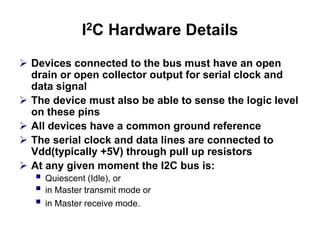 I2C Hardware Details
 Devices connected to the bus must have an open
drain or open collector output for serial clock and
data signal
 The device must also be able to sense the logic level
on these pins
 All devices have a common ground reference
 The serial clock and data lines are connected to
Vdd(typically +5V) through pull up resistors
 At any given moment the I2C bus is:
 Quiescent (Idle), or
 in Master transmit mode or
 in Master receive mode.
 