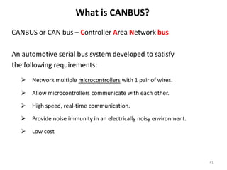CANBUS or CAN bus – Controller Area Network bus
An automotive serial bus system developed to satisfy
the following requirements:
 Network multiple microcontrollers with 1 pair of wires.
 Allow microcontrollers communicate with each other.
 High speed, real-time communication.
 Provide noise immunity in an electrically noisy environment.
 Low cost
What is CANBUS?
41
 