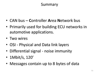 • CAN bus – Controller Area Network bus
• Primarily used for building ECU networks in
automotive applications.
• Two wires
• OSI - Physical and Data link layers
• Differential signal - noise immunity
• 1Mbit/s, 120’
• Messages contain up to 8 bytes of data
Summary
53
 