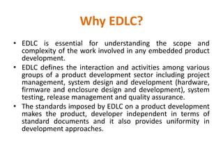 Why EDLC?
• EDLC is essential for understanding the scope and
complexity of the work involved in any embedded product
development.
• EDLC defines the interaction and activities among various
groups of a product development sector including project
management, system design and development (hardware,
firmware and enclosure design and development), system
testing, release management and quality assurance.
• The standards imposed by EDLC on a product development
makes the product, developer independent in terms of
standard documents and it also provides uniformity in
development approaches.
 