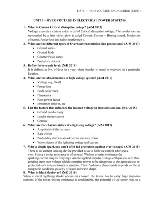 EE6701 – HIGH VOLTAGE ENGINEERING (R2013)
UNIT 1 – OVER VOLTAGE IN ELECTRICAL POWER SYSTEMS
1. What is Corona Critical disruptive voltage? (A/M 2017)
Voltage exceeds a certain value is called Critical disruptive voltage. The conductors are
surrounded by a faint violet glow is called Corona. Corona – Hissing sound, Production
of ozone, Power loss and radio interference s.
2. What are the different types of Overhead transmission line protections? (A/M 2017)
 Ground wires
 Ground Rods
 Counter Poise wires
 Protective devices
3. Define Isokeraunic level. (N/D 2016)
It is defined as No. of days in a year, when thunder is heard or recorded in a particular
location.
4. What are the abnormalities in high voltage system? (A/M 2017)
 Voltage sag, Swell
 Power loss
 Fault occurrence
 Harmonics
 Poor power factor
 Insulation failures, etc
5. List the factors that influence the induced voltage in transmission line. (N/D 2015)
 Ground conductivity
 Leader stroke current
 Corona
6. What are the characteristics of a lightning voltage? (A/M 2017)
 Amplitude of the currents
 Rate of rise
 Probability distribution of current and rate of rise
 Wave shapes of the lightning voltage and current
7. Why a simple spark gap can’t offer full protection against over voltage? (A/M 2015)
There is no current limiting device provided so as to limit the current after spark
over. Hence a series resistance is often used. Without a series resistance the
sparking current may be very high Ant the applied impulse voltage collapses to zero thus
creating steep step voltage which sometime proves to be dangerous to the apparatus to be
protected such as transformer or machine. Their flash over characteristi depends on the at
mospheric condition, polarity of wave and wave shape.
8. What is black flashover? (N/D 2016)
When a direct lightning stroke occurs on a tower, the tower has to carry huge impulses
currents. If the tower footing resistance is considerable, the potential of the tower rises to a
 
