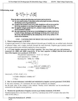 Vel Tech High Tech Dr.Rangarajan Dr.Sakunthala Engg. College EE6701 – High Voltage Engineering
Prepared by Prabaakaran K AP/EEE Page
No.13
UNIT – 3 GENERATION OF HIGH VOLTAGE & HIGH CURRENT
1. What is trigatron gap? (A/M 2017)
A trigatron gap consists of a high voltage spherical electrode gap of suitable size, an earthed main electrode
of spherical shape, and a trigger electrode through the main electrode. Trigatron gap is polarity sensitive
and a proper polarity pulse should be applied for correct operation.
2. A 12 stage impulse generator has 0.12µF capacitor. The wave front and wave tail resistances
connected are 400Ω and 600Ω respectively. If the load capacitor is 800pF, find the front and tail
time of the impulse wave produced. (A/M 2017)
The generator capacitance C1 = 0.12 / 12 = 0.01 µF
Load capacitance C2 = 0.0008 µF
Resistance R1 = 400Ω , R2 = 600Ω
Time to front
1 2
1 1
1 2
6 6
6
3( )
(0.01 10 0.0008 10 )
3 400
(0.01 0.0008) 10
12.96
C C
t R
C C
s
 

 
  
 
  
  
 

2 1 2 1 2
6
0.7( )( )
0.7(400 600)(0.01 0.0008) 10
7.56
timetotail t R R C C
s

  
   

3. How is circuit inductance controlled and minimized in impulse current generator? (N/D 2015)
If the series resistance R is increased, the wave front oscillations are damped,
but the peak value of the voltage is also reduced. Thereby circuit inductance can be controlled and
minimized in the impulse current generator.
4. Mention the specification of impulse current as per Indian standards. (N/D 2015)
Standard impulse have a rise time of 0.5 µ s and 10 µ s and decay time of 50 % of peak value and of the
order of 30 to 200 µ s.
 
