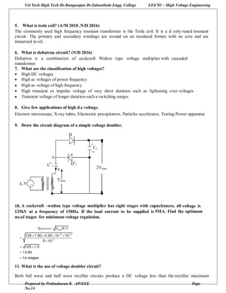 Vel Tech High Tech Dr.Rangarajan Dr.Sakunthala Engg. College EE6701 – High Voltage Engineering
Prepared by Prabaakaran K AP/EEE Page
No.14
5. What is tesla coil? (A/M 2018 ,N/D 2016)
The commonly used high frequency resonant transformer is the Tesla coil. It is a d only tuned resonant
circuit. The primary and secondary windings are wound on an insulated former with no core and are
immersed in oil.
6. What is deltatron circuit? (N/D 2016)
Deltatron is a combination of cockcroft Walton type voltage multiplier with cascaded
transformer.
7. What are the classification of high voltages?
 High DC voltages
 High ac voltages of power frequency
 High ac voltage of high frequency
 High transient or impulse voltage of very short duration such as lightening over voltages
 Transient voltage of longer duration such a switching surges.
8. Give few applications of high d.c voltage.
Electron microscope, X-ray tubes, Electrostic precipitators, Particles accelerator, Testing Power apparatus
9. Draw the circuit diagram of a simple voltage doubler.
10. A cockcroft –walton type voltage multiplier has eight stages with capacitances, all voltage is
125kV at a frequency of 150Hz. If the load current to be supplied is 5MA. Find the optimum
no.of stages for minimum voltage regulation.
11. What is the use of voltage doubler circuit?
Both full wave and half wave rectifier circuits produce a DC voltage less than the rectifier maximum
 
