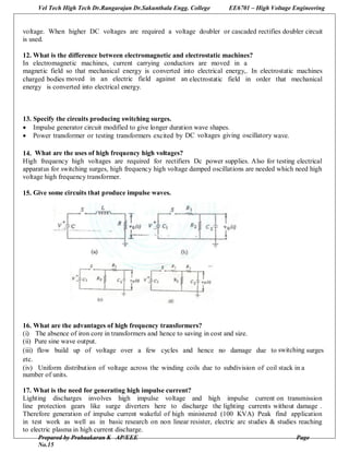 Vel Tech High Tech Dr.Rangarajan Dr.Sakunthala Engg. College EE6701 – High Voltage Engineering
Prepared by Prabaakaran K AP/EEE Page
No.15
voltage. When higher DC voltages are required a voltage doubler or cascaded rectifies doubler circuit
is used.
12. What is the difference between electromagnetic and electrostatic machines?
In electromagnetic machines, current carrying conductors are moved in a
magnetic field so that mechanical energy is converted into electrical energy,. In electrostatic machines
charged bodies moved in an electric field against an electrostatic field in order that mechanical
energy is converted into electrical energy.
13. Specify the circuits producing switching surges.
 Impulse generator circuit modified to give longer duration wave shapes.
 Power transformer or testing transformers excited by DC voltages giving oscillatory wave.
14. What are the uses of high frequency high voltages?
High frequency high voltages are required for rectifiers Dc power supplies. Also for testing electrical
apparatus for switching surges, high frequency high voltage damped oscillations are needed which need high
voltage high frequency transformer.
15. Give some circuits that produce impulse waves.
16. What are the advantages of high frequency transformers?
(i) The absence of iron core in transformers and hence to saving in cost and size.
(ii) Pure sine wave output.
(iii) flow build up of voltage over a few cycles and hence no damage due to switching surges
etc.
(iv) Uniform distribution of voltage across the winding coils due to subdivision of coil stack in a
number of units.
17. What is the need for generating high impulse current?
Lighting discharges involves high impulse voltage and high impulse current on transmission
line protection gears like surge diverters here to discharge the lighting currents without damage .
Therefore generation of impulse current wakeful of high ministered (100 KVA) Peak find application
in test work as well as in basic research on non linear resister, electric arc studies & studies reaching
to electric plasma in high current discharge.
 