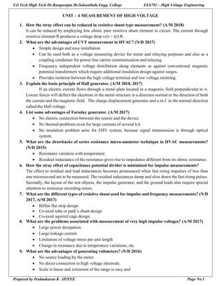 Vel Tech High Tech Dr.Rangarajan Dr.Sakunthala Engg. College EE6701 – High Voltage Engineering
Prepared by Prabaakaran K AP/EEE Page No.1
UNIT – 4 MEASUREMENT OF HIGH VOLTAGE
1. How the stray effect can be reduced in resistive shunt type measurement? (A/M 2018)
It can be reduced by employing low ohmic pure resistive shunt element in circuit. The current through
resistive element R produces a voltage drop v(t) = i(t) R.
2. What are the advantages of CVT measurement in HVAC? (N/D 2017)
 Simple design and easy installation
 Can be used both as a voltage measuring device for meter and relaying purposes and also as a
coupling condenser for power line carrier communication and relaying.
 Frequency independent voltage distribution along elements as against conventional magnetic
potential transformers which require additional insulation design against surges.
 Provides isolation between the high voltage terminal and low voltage metering.
3. Explain the basic principle of Hall generator. (A/M 2018, 2017)
If an electric current flows through a metal plate located in a magnetic field perpendicular to it.
Lorenz forces will deflect the electrons in the metal structure in a direction normal to the direction of both
the current and the magnetic field. The charge displacement generates and e.m.f. in the normal direction
called the Hall voltage.
4. List some advantages of Faraday generator. (A/M 2017)
 No electric connection between the source and the device.
 No thermal problems even for large currents of several kA
 No insulation problem arise for EHV system, because signal transmission is through optical
system.
5. What are the drawbacks of series resistance micro-ammeter technique in HVAC measurements?
(N/D 2015)
 Resistance variation with temperature.
 Residual inductance of the resistance gives rise to impedance different from its ohmic resistance.
6. How the stray effect of capacitance potential divider is minimized for impulse measurements?
The effect to residual and lead inductances becomes pronounced when fast rising impulses of less than
one microsecond are to be measured. The residual inductances damp and slow down the fast rising pulses.
Secondly, the layout of the test objects, the impulse generator, and the ground leads also require special
attention to minimize recording errors.
7. What are the different types of resistive shunt used for impulse and frequency measurements? (N/D
2017, A/M 2017)
 Bifilar flat strip design
 Co-axial tube or park’s shunt design
 Co-axial squirrel cage design.
8. What are the problems associated with measurement of very high impulse voltages? (A/M 2017)
 Large power dissipation
 Large leakage current
 Limitation of voltage stress per unit length
 Change in resistance due to temperature variations, etc.
9. What are the advantages of generating voltmeters? (N/D 2016)
 No source loading by the meter.
 No direct connection to high voltage electrode.
 Scale is linear and extension of the range is easy and
 