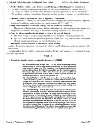 Vel Tech High Tech Dr.Rangarajan Dr.Sakunthala Engg. College EE6701 – High Voltage Engineering
Prepared by Prabaakaran K AP/EEE Page No.12
17. Under what test results a surge diverter is said to have passed the high current impulse test?
 The power frequency spark over voltage before and after the test does not differ by more than 10%
 The voltage and current wave forms of the diverter do not differ significantly in the two applications.
 The non-linear resistance element in the diverter do not show any sign of puncture or external flashover.
18. What do you mean by withstand Level of Apparatus / Equipment?
The value of standard test wave (Power Frequency / or impulse) which the Equipment / Apparatus
is assigned to withstand under specified test conditions as per IS: 2099 :& IS : 731.
19. Why temperature rise and thermal stability tests are conducted on bushings?
The purpose of these tests are to ensure that the bushing in service for long does not have an excessive
temperature rise and also does not go in the “thermal runaway” condition of the insulation used.
20. State the advantages of testing the circuit breaker in the network directly.
 The circuit breaker is tested under actual conditions like those that occur in a given network.
 Special occasions like breaking of charging currents of long lines. Very short line faults, interruption
of small inductive currents, etc., can be tested by testing only.
21. Distinguish between functions of isolator and circuit breaker.
Isolator: Isolator is a mechanical switching device which is capable of opening and closing a circuit with a
small current.
Circuit breaker: Circuit breaker is a automatic switching device which is capable of opening and closing a
circuit with high current.
PART – B
1. Explain the impulse testing procedure for insulators. A/M 2018
 