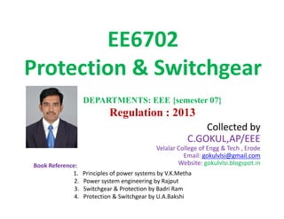 EE6702
Protection & Switchgear
DEPARTMENTS: EEE {semester 07}
Regulation : 2013
Collected by
C.GOKUL,AP/EEE
Velalar College of Engg & Tech , Erode
Email: gokulvlsi@gmail.com
Website: gokulvlsi.blogspot.in
DEPARTMENTS: EEE {semester 07}
Regulation : 2013
Book Reference:
1. Principles of power systems by V.K.Metha
2. Power system engineering by Rajput
3. Switchgear & Protection by Badri Ram
4. Protection & Switchgear by U.A.Bakshi
 