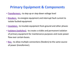 Primary Equipment & ComponentsPrimary Equipment & Components
• Transformers - to step up or step down voltage level
• Breakers - to energize equipment and interrupt fault current to
isolate faulted equipment
• Insulators - to insulate equipment from ground and other phases
• Isolators (switches) - to create a visible and permanent isolation
of primary equipment for maintenance purposes and route power
flow over certain buses.
• Bus - to allow multiple connections (feeders) to the same source
of power (transformer).
• Transformers - to step up or step down voltage level
• Breakers - to energize equipment and interrupt fault current to
isolate faulted equipment
• Insulators - to insulate equipment from ground and other phases
• Isolators (switches) - to create a visible and permanent isolation
of primary equipment for maintenance purposes and route power
flow over certain buses.
• Bus - to allow multiple connections (feeders) to the same source
of power (transformer).
 