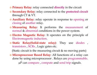  Primary Relay: relay connected directly in the circuit
 Secondary Relay: relay connected to the protected circuit
through CT & VT.
 Auxiliary Relay: relay operate in response to opening or
closing of another relay.
 Measuring Relay: It performs the measurement of
normal & abnormal conditions in the power system.
 Electro Magnetic Relay: It operates on the principle of
Electromagnetic induction.
 Static Relay(Solid-state relay): They use diodes ,
transistors , SCRs , Logic gates etc.
(Static circuit is the measuring circuit & no moving parts)
 Microprocessor Based Relay: All functions of a relay can
done by using microprocessor . Relays are programmable.
µP can compare , compute and send trip signals.
 Primary Relay: relay connected directly in the circuit
 Secondary Relay: relay connected to the protected circuit
through CT & VT.
 Auxiliary Relay: relay operate in response to opening or
closing of another relay.
 Measuring Relay: It performs the measurement of
normal & abnormal conditions in the power system.
 Electro Magnetic Relay: It operates on the principle of
Electromagnetic induction.
 Static Relay(Solid-state relay): They use diodes ,
transistors , SCRs , Logic gates etc.
(Static circuit is the measuring circuit & no moving parts)
 Microprocessor Based Relay: All functions of a relay can
done by using microprocessor . Relays are programmable.
µP can compare , compute and send trip signals.
 