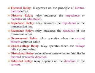  Thermal Relay: It operates on the principle of Electro-
thermal effect.
 Distance Relay: relay measures the impedance or
reactance or admittance.
 Impedance Relay: relay measures the impedance of the
transmission line.
 Reactance Relay: relay measures the reactance of the
transmission line.
 Over-current Relay: relay operates when the current
exceeds a pre-set value.
 Under-voltage Relay: relay operates when the voltage
falls a pre-set value.
 Directional Relay: relay able to sense whether fault lies in
forward or reverse direction.
 Polarized Relay: relay depends on the direction of the
current.
 Thermal Relay: It operates on the principle of Electro-
thermal effect.
 Distance Relay: relay measures the impedance or
reactance or admittance.
 Impedance Relay: relay measures the impedance of the
transmission line.
 Reactance Relay: relay measures the reactance of the
transmission line.
 Over-current Relay: relay operates when the current
exceeds a pre-set value.
 Under-voltage Relay: relay operates when the voltage
falls a pre-set value.
 Directional Relay: relay able to sense whether fault lies in
forward or reverse direction.
 Polarized Relay: relay depends on the direction of the
current.
 