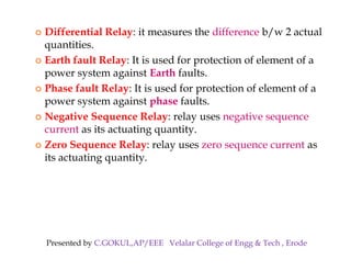  Differential Relay: it measures the difference b/w 2 actual
quantities.
 Earth fault Relay: It is used for protection of element of a
power system against Earth faults.
 Phase fault Relay: It is used for protection of element of a
power system against phase faults.
 Negative Sequence Relay: relay uses negative sequence
current as its actuating quantity.
 Zero Sequence Relay: relay uses zero sequence current as
its actuating quantity.
 Differential Relay: it measures the difference b/w 2 actual
quantities.
 Earth fault Relay: It is used for protection of element of a
power system against Earth faults.
 Phase fault Relay: It is used for protection of element of a
power system against phase faults.
 Negative Sequence Relay: relay uses negative sequence
current as its actuating quantity.
 Zero Sequence Relay: relay uses zero sequence current as
its actuating quantity.
Presented by C.GOKUL,AP/EEE Velalar College of Engg & Tech , Erode
 