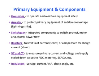 Primary Equipment & ComponentsPrimary Equipment & Components
• Grounding - to operate and maintain equipment safely
• Arrester - to protect primary equipment of sudden overvoltage
(lightning strike).
• Switchgear – integrated components to switch, protect, meter
and control power flow
• Reactors - to limit fault current (series) or compensate for charge
current (shunt)
• VT and CT - to measure primary current and voltage and supply
scaled down values to P&C, metering, SCADA, etc.
• Regulators - voltage, current, VAR, phase angle, etc.
• Grounding - to operate and maintain equipment safely
• Arrester - to protect primary equipment of sudden overvoltage
(lightning strike).
• Switchgear – integrated components to switch, protect, meter
and control power flow
• Reactors - to limit fault current (series) or compensate for charge
current (shunt)
• VT and CT - to measure primary current and voltage and supply
scaled down values to P&C, metering, SCADA, etc.
• Regulators - voltage, current, VAR, phase angle, etc.
 