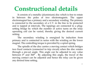 Constructional details
It consists of a metallic (aluminium) disc which is free to rotate
in between the poles of two electromagnets. The upper
electromagnet has a primary and a secondary winding. The primary
is connected to the secondary of a C.T. in the line to be protected
and is tapped at intervals. The tappings are connected to a plug-
setting bridge by which the number of active turns on the relay
operating coil can be varied, thereby giving the desired current
setting.
The secondary winding is energized by induction from
primary and is connected in series with the winding on the lower
magnet. The controlling torque is provided by a spiral spring.
The spindle of the disc carries a moving contact which bridges
two fixed contacts (connected to trip circuit) when the disc rotates
through a pre-set angle. This angle can be adjusted to any value
between 0° and 360° . By adjusting this angle, the travel of the
moving contact can be adjusted and hence the relay can be given
any desired time setting.
It consists of a metallic (aluminium) disc which is free to rotate
in between the poles of two electromagnets. The upper
electromagnet has a primary and a secondary winding. The primary
is connected to the secondary of a C.T. in the line to be protected
and is tapped at intervals. The tappings are connected to a plug-
setting bridge by which the number of active turns on the relay
operating coil can be varied, thereby giving the desired current
setting.
The secondary winding is energized by induction from
primary and is connected in series with the winding on the lower
magnet. The controlling torque is provided by a spiral spring.
The spindle of the disc carries a moving contact which bridges
two fixed contacts (connected to trip circuit) when the disc rotates
through a pre-set angle. This angle can be adjusted to any value
between 0° and 360° . By adjusting this angle, the travel of the
moving contact can be adjusted and hence the relay can be given
any desired time setting.
33
 