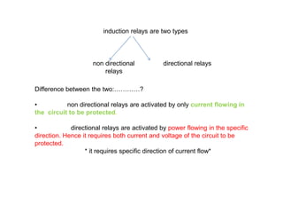 induction relays are two types
non directional directional relays
relays
Difference between the two:…………?
• non directional relays are activated by only current flowing in
the circuit to be protected.
• directional relays are activated by power flowing in the specific
direction. Hence it requires both current and voltage of the circuit to be
protected.
* it requires specific direction of current flow*
Difference between the two:…………?
• non directional relays are activated by only current flowing in
the circuit to be protected.
• directional relays are activated by power flowing in the specific
direction. Hence it requires both current and voltage of the circuit to be
protected.
* it requires specific direction of current flow*
 