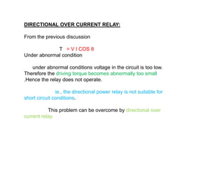 DIRECTIONAL OVER CURRENT RELAY:
From the previous discussion
T = V I COS θ
Under abnormal condition
under abnormal conditions voltage in the circuit is too low.
Therefore the driving torque becomes abnormally too small
.Hence the relay does not operate.
ie., the directional power relay is not suitable for
short circuit conditions.
This problem can be overcome by directional over
current relay.
DIRECTIONAL OVER CURRENT RELAY:
From the previous discussion
T = V I COS θ
Under abnormal condition
under abnormal conditions voltage in the circuit is too low.
Therefore the driving torque becomes abnormally too small
.Hence the relay does not operate.
ie., the directional power relay is not suitable for
short circuit conditions.
This problem can be overcome by directional over
current relay.
 
