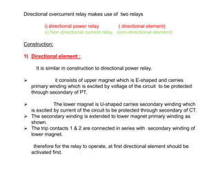 Directional overcurrent relay makes use of two relays
i) directional power relay ( directional element)
ii) Non directional current relay (non-directional element)
Construction:
1) Directional element :
It is similar in construction to directional power relay.
 it consists of upper magnet which is E-shaped and carries
primary winding which is excited by voltage of the circuit to be protected
through secondary of PT.
 The lower magnet is U-shaped carries secondary winding which
is excited by current of the circuit to be protected through secondary of CT.
 The secondary winding is extended to lower magnet primary winding as
shown.
 The trip contacts 1 & 2 are connected in series with secondary winding of
lower magnet.
therefore for the relay to operate, at first directional element should be
activated first.
Directional overcurrent relay makes use of two relays
i) directional power relay ( directional element)
ii) Non directional current relay (non-directional element)
Construction:
1) Directional element :
It is similar in construction to directional power relay.
 it consists of upper magnet which is E-shaped and carries
primary winding which is excited by voltage of the circuit to be protected
through secondary of PT.
 The lower magnet is U-shaped carries secondary winding which
is excited by current of the circuit to be protected through secondary of CT.
 The secondary winding is extended to lower magnet primary winding as
shown.
 The trip contacts 1 & 2 are connected in series with secondary winding of
lower magnet.
therefore for the relay to operate, at first directional element should be
activated first.
 