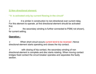 2) Non directional element:
* It is activated only by current flowing in the circuit*
 it is similar in construction to non-directional over current relay.
For this element to operate ,at first directional element should be activated
first.
 the secondary winding is further connected to PSM( not shown),
for current setting.
Operation :
 When short circuit occurs current tend to be reversed .Hence
directional element starts operating and closes the trip contact.
 with closing of trip contact, the secondary winding of non
directional element is complete and disc starts rotating. When moving contact
bridges fixed contact the circuit breaker operates and separates the faulty
section.
2) Non directional element:
* It is activated only by current flowing in the circuit*
 it is similar in construction to non-directional over current relay.
For this element to operate ,at first directional element should be activated
first.
 the secondary winding is further connected to PSM( not shown),
for current setting.
Operation :
 When short circuit occurs current tend to be reversed .Hence
directional element starts operating and closes the trip contact.
 with closing of trip contact, the secondary winding of non
directional element is complete and disc starts rotating. When moving contact
bridges fixed contact the circuit breaker operates and separates the faulty
section.
 