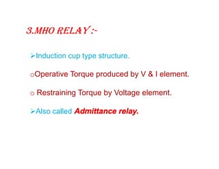 3.Mho relay :-
Induction cup type structure.
oOperative Torque produced by V & I element.
o Restraining Torque by Voltage element.
Also called Admittance relay.
Induction cup type structure.
oOperative Torque produced by V & I element.
o Restraining Torque by Voltage element.
Also called Admittance relay.
 