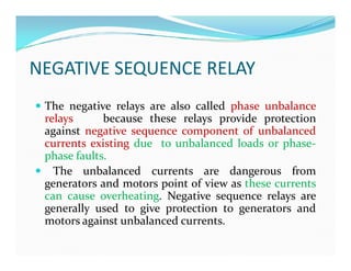 NEGATIVE SEQUENCE RELAY
 The negative relays are also called phase unbalance
relays because these relays provide protection
against negative sequence component of unbalanced
currents existing due to unbalanced loads or phase-
phase faults.
 The unbalanced currents are dangerous from
generators and motors point of view as these currents
can cause overheating. Negative sequence relays are
generally used to give protection to generators and
motors against unbalanced currents.
 The negative relays are also called phase unbalance
relays because these relays provide protection
against negative sequence component of unbalanced
currents existing due to unbalanced loads or phase-
phase faults.
 The unbalanced currents are dangerous from
generators and motors point of view as these currents
can cause overheating. Negative sequence relays are
generally used to give protection to generators and
motors against unbalanced currents.
 