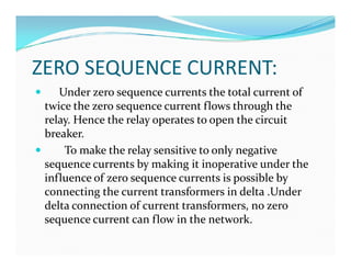 ZERO SEQUENCE CURRENT:
 Under zero sequence currents the total current of
twice the zero sequence current flows through the
relay. Hence the relay operates to open the circuit
breaker.
 To make the relay sensitive to only negative
sequence currents by making it inoperative under the
influence of zero sequence currents is possible by
connecting the current transformers in delta .Under
delta connection of current transformers, no zero
sequence current can flow in the network.
 Under zero sequence currents the total current of
twice the zero sequence current flows through the
relay. Hence the relay operates to open the circuit
breaker.
 To make the relay sensitive to only negative
sequence currents by making it inoperative under the
influence of zero sequence currents is possible by
connecting the current transformers in delta .Under
delta connection of current transformers, no zero
sequence current can flow in the network.
 