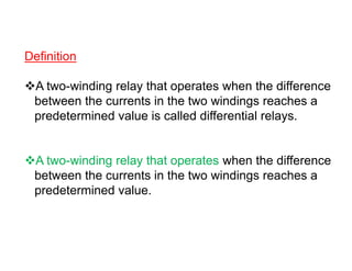 Definition
A two-winding relay that operates when the difference
between the currents in the two windings reaches a
predetermined value is called differential relays.
A two-winding relay that operates when the difference
between the currents in the two windings reaches a
predetermined value.
Definition
A two-winding relay that operates when the difference
between the currents in the two windings reaches a
predetermined value is called differential relays.
A two-winding relay that operates when the difference
between the currents in the two windings reaches a
predetermined value.
 