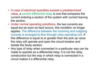 • In case of electrical quantities exceed a predetermined
value, a current differential relay is one that compares the
current entering a section of the system with current leaving
the section.
• Under normal operating conditions, the two currents are
equal but as soon as fault occurs, this condition no longer
applies. The difference between the incoming and outgoing
currents is arranged to flow through relay operating coil. If
this difference is equal to or greater than the pick up value
the relay will operate and open the circuit breaker and
isolate the faulty section.
• Any type of relay when connected in a particular way can be
made to operate as a differential relay. It is not the relay
construction but the way in which relay is connected in a
circuit makes it a differential relay.
• In case of electrical quantities exceed a predetermined
value, a current differential relay is one that compares the
current entering a section of the system with current leaving
the section.
• Under normal operating conditions, the two currents are
equal but as soon as fault occurs, this condition no longer
applies. The difference between the incoming and outgoing
currents is arranged to flow through relay operating coil. If
this difference is equal to or greater than the pick up value
the relay will operate and open the circuit breaker and
isolate the faulty section.
• Any type of relay when connected in a particular way can be
made to operate as a differential relay. It is not the relay
construction but the way in which relay is connected in a
circuit makes it a differential relay.
 