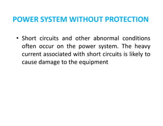 POWER SYSTEM WITHOUT PROTECTION
• Short circuits and other abnormal conditions
often occur on the power system. The heavy
current associated with short circuits is likely to
cause damage to the equipment
• Short circuits and other abnormal conditions
often occur on the power system. The heavy
current associated with short circuits is likely to
cause damage to the equipment
 