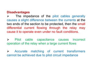 Disadvantages
 The impedance of the pilot cables generally
causes a slight difference between the currents at the
two ends of the section to be protected, then the small
differential current flowing through the relay may
cause it to operate even under no fault conditions.
 Pilot cable capacitance causes incorrect
operation of the relay when a large current flows
 Accurate matching of current transformers
cannot be achieved due to pilot circuit impedance
Disadvantages
 The impedance of the pilot cables generally
causes a slight difference between the currents at the
two ends of the section to be protected, then the small
differential current flowing through the relay may
cause it to operate even under no fault conditions.
 Pilot cable capacitance causes incorrect
operation of the relay when a large current flows
 Accurate matching of current transformers
cannot be achieved due to pilot circuit impedance
 