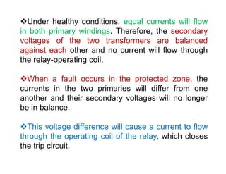 Under healthy conditions, equal currents will flow
in both primary windings. Therefore, the secondary
voltages of the two transformers are balanced
against each other and no current will flow through
the relay-operating coil.
When a fault occurs in the protected zone, the
currents in the two primaries will differ from one
another and their secondary voltages will no longer
be in balance.
This voltage difference will cause a current to flow
through the operating coil of the relay, which closes
the trip circuit.
Under healthy conditions, equal currents will flow
in both primary windings. Therefore, the secondary
voltages of the two transformers are balanced
against each other and no current will flow through
the relay-operating coil.
When a fault occurs in the protected zone, the
currents in the two primaries will differ from one
another and their secondary voltages will no longer
be in balance.
This voltage difference will cause a current to flow
through the operating coil of the relay, which closes
the trip circuit.
 