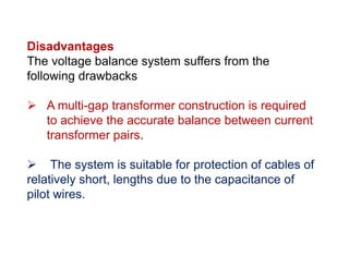 Disadvantages
The voltage balance system suffers from the
following drawbacks
 A multi-gap transformer construction is required
to achieve the accurate balance between current
transformer pairs.
 The system is suitable for protection of cables of
relatively short, lengths due to the capacitance of
pilot wires.
Disadvantages
The voltage balance system suffers from the
following drawbacks
 A multi-gap transformer construction is required
to achieve the accurate balance between current
transformer pairs.
 The system is suitable for protection of cables of
relatively short, lengths due to the capacitance of
pilot wires.
 