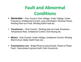 Fault and Abnormal
Conditions
 Generator : Over Current, Over Voltage, Under Voltage, Under
Frequency, Unbalanced Current, Loss of Excitation, Reverse Power,
Winding Inter turn Fault, Winding Earth Fault etc.
 Transformer : Over Current, Winding Inter turn fault, Excessive
Temperature Rise, Unbalance Current, Over fluxing etc.
 Motors : Over Current, Under Voltage, Unbalance Current, Winding
Short Circuit, Stator Earth Fault, etc.
 Transmission Line : Single Phase to ground fault, Phase to Phase
Fault, three phase to ground fault, Over Current etc.
 Generator : Over Current, Over Voltage, Under Voltage, Under
Frequency, Unbalanced Current, Loss of Excitation, Reverse Power,
Winding Inter turn Fault, Winding Earth Fault etc.
 Transformer : Over Current, Winding Inter turn fault, Excessive
Temperature Rise, Unbalance Current, Over fluxing etc.
 Motors : Over Current, Under Voltage, Unbalance Current, Winding
Short Circuit, Stator Earth Fault, etc.
 Transmission Line : Single Phase to ground fault, Phase to Phase
Fault, three phase to ground fault, Over Current etc.
 
