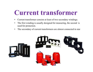 Current transformer
• Current transformer consists at least of two secondary windings.
• The first winding is usually designed for measuring, the second is
used for protection.
• The secondary of current transformers are almost connected in star
 