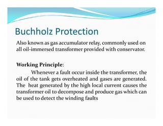 Buchholz Protection
Also known as gas accumulator relay, commonly used on
all oil-immersed transformer provided with conservator.
Working Principle:
Whenever a fault occur inside the transformer, the
oil of the tank gets overheated and gases are generated.
The heat generated by the high local current causes the
transformer oil to decompose and produce gas which can
be used to detect the winding faults
Also known as gas accumulator relay, commonly used on
all oil-immersed transformer provided with conservator.
Working Principle:
Whenever a fault occur inside the transformer, the
oil of the tank gets overheated and gases are generated.
The heat generated by the high local current causes the
transformer oil to decompose and produce gas which can
be used to detect the winding faults
 