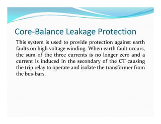 Core-Balance Leakage Protection
This system is used to provide protection against earth
faults on high voltage winding. When earth fault occurs,
the sum of the three currents is no longer zero and a
current is induced in the secondary of the CT causing
the trip relay to operate and isolate the transformer from
the bus-bars.
This system is used to provide protection against earth
faults on high voltage winding. When earth fault occurs,
the sum of the three currents is no longer zero and a
current is induced in the secondary of the CT causing
the trip relay to operate and isolate the transformer from
the bus-bars.
 