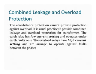 Combined Leakage and Overload
Protection
The core-balance protection cannot provide protection
against overload. It is usual practice to provide combined
leakage and overload protection for transformer. The
earth relay has low current setting and operates under
earth faults only. The overload relays have high current
setting and are arrange to operate against faults
between the phases
The core-balance protection cannot provide protection
against overload. It is usual practice to provide combined
leakage and overload protection for transformer. The
earth relay has low current setting and operates under
earth faults only. The overload relays have high current
setting and are arrange to operate against faults
between the phases
 