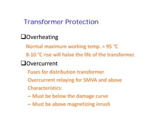 Transformer Protection
Overheating
Normal maximum working temp. = 95 °C
8-10 °C rise will halve the life of the transformer.
Overcurrent
Fuses for distribution transformer
Overcurrent relaying for 5MVA and above
Characteristics:
– Must be below the damage curve
– Must be above magnetizing inrush
Overheating
Normal maximum working temp. = 95 °C
8-10 °C rise will halve the life of the transformer.
Overcurrent
Fuses for distribution transformer
Overcurrent relaying for 5MVA and above
Characteristics:
– Must be below the damage curve
– Must be above magnetizing inrush
 
