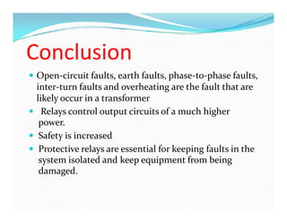 Conclusion
 Open-circuit faults, earth faults, phase-to-phase faults,
inter-turn faults and overheating are the fault that are
likely occur in a transformer
 Relays control output circuits of a much higher
power.
 Safety is increased
 Protective relays are essential for keeping faults in the
system isolated and keep equipment from being
damaged.
 Open-circuit faults, earth faults, phase-to-phase faults,
inter-turn faults and overheating are the fault that are
likely occur in a transformer
 Relays control output circuits of a much higher
power.
 Safety is increased
 Protective relays are essential for keeping faults in the
system isolated and keep equipment from being
damaged.
 
