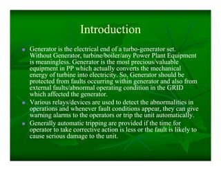 IntroductionIntroduction
 Generator is the electrical end of a turboGenerator is the electrical end of a turbo--generator set.generator set.
Without Generator, turbine/boiler/any Power Plant EquipmentWithout Generator, turbine/boiler/any Power Plant Equipment
is meaningless. Generator is the most precious/valuableis meaningless. Generator is the most precious/valuable
equipment in PP which actually converts the mechanicalequipment in PP which actually converts the mechanical
energy of turbine into electricity. So, Generator should beenergy of turbine into electricity. So, Generator should be
protected from faults occurring within generator and also fromprotected from faults occurring within generator and also from
external faults/abnormal operating condition in the GRIDexternal faults/abnormal operating condition in the GRID
which affected the generator.which affected the generator.
 Various relays/devices are used to detect the abnormalities inVarious relays/devices are used to detect the abnormalities in
operations and whenever fault conditions appear, they can giveoperations and whenever fault conditions appear, they can give
warning alarms to the operators or trip the unit automatically.warning alarms to the operators or trip the unit automatically.
 Generally automatic tripping are provided if the time forGenerally automatic tripping are provided if the time for
operator to take corrective action is less or the fault is likely tooperator to take corrective action is less or the fault is likely to
cause serious damage to the unit.cause serious damage to the unit.
 Generator is the electrical end of a turboGenerator is the electrical end of a turbo--generator set.generator set.
Without Generator, turbine/boiler/any Power Plant EquipmentWithout Generator, turbine/boiler/any Power Plant Equipment
is meaningless. Generator is the most precious/valuableis meaningless. Generator is the most precious/valuable
equipment in PP which actually converts the mechanicalequipment in PP which actually converts the mechanical
energy of turbine into electricity. So, Generator should beenergy of turbine into electricity. So, Generator should be
protected from faults occurring within generator and also fromprotected from faults occurring within generator and also from
external faults/abnormal operating condition in the GRIDexternal faults/abnormal operating condition in the GRID
which affected the generator.which affected the generator.
 Various relays/devices are used to detect the abnormalities inVarious relays/devices are used to detect the abnormalities in
operations and whenever fault conditions appear, they can giveoperations and whenever fault conditions appear, they can give
warning alarms to the operators or trip the unit automatically.warning alarms to the operators or trip the unit automatically.
 Generally automatic tripping are provided if the time forGenerally automatic tripping are provided if the time for
operator to take corrective action is less or the fault is likely tooperator to take corrective action is less or the fault is likely to
cause serious damage to the unit.cause serious damage to the unit.
 