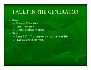 FAULT IN THE GENERATORFAULT IN THE GENERATOR
 StatorStator
 Phase to Phase fault.Phase to Phase fault.
 InterInter –– turn faultturn fault
 Earth fault (80% & 100%)Earth fault (80% & 100%)
 RotorRotor
 Rotor E/FRotor E/F –– Two stage relay: a) Alarm b) TripTwo stage relay: a) Alarm b) Trip
 Over voltage in the rotor.Over voltage in the rotor.
 StatorStator
 Phase to Phase fault.Phase to Phase fault.
 InterInter –– turn faultturn fault
 Earth fault (80% & 100%)Earth fault (80% & 100%)
 RotorRotor
 Rotor E/FRotor E/F –– Two stage relay: a) Alarm b) TripTwo stage relay: a) Alarm b) Trip
 Over voltage in the rotor.Over voltage in the rotor.
 