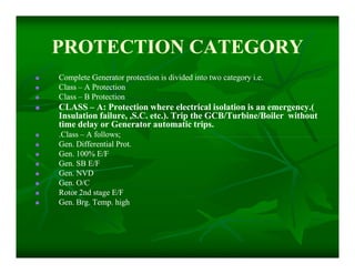 PROTECTION CATEGORYPROTECTION CATEGORY
 Complete Generator protection is divided into two category i.e.Complete Generator protection is divided into two category i.e.
 ClassClass –– A ProtectionA Protection
 ClassClass –– B ProtectionB Protection
 CLASSCLASS –– A: Protection where electrical isolation is an emergency.(A: Protection where electrical isolation is an emergency.(
Insulation failure, ,S.C. etc.). Trip the GCB/Turbine/Boiler withoutInsulation failure, ,S.C. etc.). Trip the GCB/Turbine/Boiler without
time delay or Generator automatic trips.time delay or Generator automatic trips.
 .Class.Class –– A follows;A follows;
 Gen. Differential Prot.Gen. Differential Prot.
 Gen. 100% E/FGen. 100% E/F
 Gen. SB E/FGen. SB E/F
 Gen. NVDGen. NVD
 Gen. O/CGen. O/C
 Rotor 2nd stage E/FRotor 2nd stage E/F
 Gen. Brg. Temp. highGen. Brg. Temp. high
 Complete Generator protection is divided into two category i.e.Complete Generator protection is divided into two category i.e.
 ClassClass –– A ProtectionA Protection
 ClassClass –– B ProtectionB Protection
 CLASSCLASS –– A: Protection where electrical isolation is an emergency.(A: Protection where electrical isolation is an emergency.(
Insulation failure, ,S.C. etc.). Trip the GCB/Turbine/Boiler withoutInsulation failure, ,S.C. etc.). Trip the GCB/Turbine/Boiler without
time delay or Generator automatic trips.time delay or Generator automatic trips.
 .Class.Class –– A follows;A follows;
 Gen. Differential Prot.Gen. Differential Prot.
 Gen. 100% E/FGen. 100% E/F
 Gen. SB E/FGen. SB E/F
 Gen. NVDGen. NVD
 Gen. O/CGen. O/C
 Rotor 2nd stage E/FRotor 2nd stage E/F
 Gen. Brg. Temp. highGen. Brg. Temp. high
 