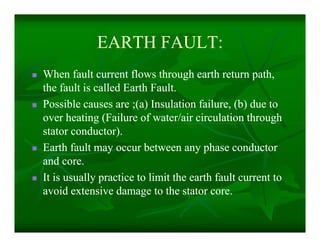 EARTH FAULT:EARTH FAULT:
 When fault current flows through earth return path,When fault current flows through earth return path,
the fault is called Earth Fault.the fault is called Earth Fault.
 Possible causes are ;(a) Insulation failure, (b) due toPossible causes are ;(a) Insulation failure, (b) due to
over heating (Failure of water/air circulation throughover heating (Failure of water/air circulation through
stator conductor).stator conductor).
 Earth fault may occur between any phase conductorEarth fault may occur between any phase conductor
and core.and core.
 It is usually practice to limit the earth fault current toIt is usually practice to limit the earth fault current to
avoid extensive damage to the stator core.avoid extensive damage to the stator core.
 When fault current flows through earth return path,When fault current flows through earth return path,
the fault is called Earth Fault.the fault is called Earth Fault.
 Possible causes are ;(a) Insulation failure, (b) due toPossible causes are ;(a) Insulation failure, (b) due to
over heating (Failure of water/air circulation throughover heating (Failure of water/air circulation through
stator conductor).stator conductor).
 Earth fault may occur between any phase conductorEarth fault may occur between any phase conductor
and core.and core.
 It is usually practice to limit the earth fault current toIt is usually practice to limit the earth fault current to
avoid extensive damage to the stator core.avoid extensive damage to the stator core.
 