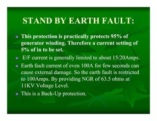 STAND BY EARTH FAULT:STAND BY EARTH FAULT:
 This protection is practically protects 95% ofThis protection is practically protects 95% of
generator winding. Therefore a current setting ofgenerator winding. Therefore a current setting of
5% of in to be set.5% of in to be set.
 E/F current is generally limited to about 15/20Amps.E/F current is generally limited to about 15/20Amps.
 Earth fault current of even 100A for few seconds canEarth fault current of even 100A for few seconds can
cause external damage. So the earth fault is restrictedcause external damage. So the earth fault is restricted
to 100Amps. By providing NGR of 63.5 ohms atto 100Amps. By providing NGR of 63.5 ohms at
11KV Voltage Level.11KV Voltage Level.
 This is a BackThis is a Back--Up protection.Up protection.
 This protection is practically protects 95% ofThis protection is practically protects 95% of
generator winding. Therefore a current setting ofgenerator winding. Therefore a current setting of
5% of in to be set.5% of in to be set.
 E/F current is generally limited to about 15/20Amps.E/F current is generally limited to about 15/20Amps.
 Earth fault current of even 100A for few seconds canEarth fault current of even 100A for few seconds can
cause external damage. So the earth fault is restrictedcause external damage. So the earth fault is restricted
to 100Amps. By providing NGR of 63.5 ohms atto 100Amps. By providing NGR of 63.5 ohms at
11KV Voltage Level.11KV Voltage Level.
 This is a BackThis is a Back--Up protection.Up protection.
 