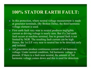 100% STATOR EARTH FAULT:100% STATOR EARTH FAULT:
 In this protection, where neutral voltage measurement is madeIn this protection, where neutral voltage measurement is made
at generator terminals, (By Broken Delta), the third harmonicat generator terminals, (By Broken Delta), the third harmonic
voltage element is used.voltage element is used.
 First earth fault very near to neutral produces negligibleFirst earth fault very near to neutral produces negligible
current as driving voltage is nearly zero. But if a 2nd earthcurrent as driving voltage is nearly zero. But if a 2nd earth
fault occurs at machine terminal, line to ground fault is notfault occurs at machine terminal, line to ground fault is not
limited by NGR. The resulting fault current can be high.limited by NGR. The resulting fault current can be high.
Hence, the 1st E/F very near to neutral has to be detected earlyHence, the 1st E/F very near to neutral has to be detected early
and isolated.and isolated.
 All generators produce continuous current of 3rd harmonicAll generators produce continuous current of 3rd harmonic
voltage. Under normal condition, 3rd harmonic voltage isvoltage. Under normal condition, 3rd harmonic voltage is
present. If there is a fault near neutral, the amount of 3rdpresent. If there is a fault near neutral, the amount of 3rd
harmonic voltage comes down and this is used for detection.harmonic voltage comes down and this is used for detection.
 In this protection, where neutral voltage measurement is madeIn this protection, where neutral voltage measurement is made
at generator terminals, (By Broken Delta), the third harmonicat generator terminals, (By Broken Delta), the third harmonic
voltage element is used.voltage element is used.
 First earth fault very near to neutral produces negligibleFirst earth fault very near to neutral produces negligible
current as driving voltage is nearly zero. But if a 2nd earthcurrent as driving voltage is nearly zero. But if a 2nd earth
fault occurs at machine terminal, line to ground fault is notfault occurs at machine terminal, line to ground fault is not
limited by NGR. The resulting fault current can be high.limited by NGR. The resulting fault current can be high.
Hence, the 1st E/F very near to neutral has to be detected earlyHence, the 1st E/F very near to neutral has to be detected early
and isolated.and isolated.
 All generators produce continuous current of 3rd harmonicAll generators produce continuous current of 3rd harmonic
voltage. Under normal condition, 3rd harmonic voltage isvoltage. Under normal condition, 3rd harmonic voltage is
present. If there is a fault near neutral, the amount of 3rdpresent. If there is a fault near neutral, the amount of 3rd
harmonic voltage comes down and this is used for detection.harmonic voltage comes down and this is used for detection.
 