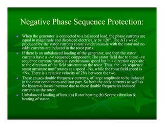 Negative Phase Sequence Protection:Negative Phase Sequence Protection:
 When the generator is connected to a balanced load, the phase currents areWhen the generator is connected to a balanced load, the phase currents are
equal in magnitude and displaced electrically by 120equal in magnitude and displaced electrically by 120°°. The ATs wave. The ATs wave
produced by the stator currents rotate synchronously with the rotor and noproduced by the stator currents rotate synchronously with the rotor and no
eddy currents are induced in the rotor parts.eddy currents are induced in the rotor parts.
 If there is an unbalanced loading of the generator, and then the statorIf there is an unbalanced loading of the generator, and then the stator
currents have acurrents have a ––ve sequence component. The stator field due to theseve sequence component. The stator field due to these ––veve
sequence currents rotates at synchronous speed but in a direction oppositesequence currents rotates at synchronous speed but in a direction opposite
to the direction of the field structure on the rotor. Thus, theto the direction of the field structure on the rotor. Thus, the ––ve sequenceve sequence
stator armature mmf rotates at a speedstator armature mmf rotates at a speed ––Ns, while the rotor field speed isNs, while the rotor field speed is
+Ns. There is a relative velocity of 2Ns between the two.+Ns. There is a relative velocity of 2Ns between the two.
 These causes double frequency currents, of large amplitude to be inducedThese causes double frequency currents, of large amplitude to be induced
in the rotor conductors and iron part. So both the eddy currents as well asin the rotor conductors and iron part. So both the eddy currents as well as
the hystersis losses increase due to these double frequencies inducedthe hystersis losses increase due to these double frequencies induced
currents in the rotor.currents in the rotor.
 Unbalanced loading affects ;(a) Rotor heating (b) Severe vibration &Unbalanced loading affects ;(a) Rotor heating (b) Severe vibration &
heating of stator.heating of stator.
 When the generator is connected to a balanced load, the phase currents areWhen the generator is connected to a balanced load, the phase currents are
equal in magnitude and displaced electrically by 120equal in magnitude and displaced electrically by 120°°. The ATs wave. The ATs wave
produced by the stator currents rotate synchronously with the rotor and noproduced by the stator currents rotate synchronously with the rotor and no
eddy currents are induced in the rotor parts.eddy currents are induced in the rotor parts.
 If there is an unbalanced loading of the generator, and then the statorIf there is an unbalanced loading of the generator, and then the stator
currents have acurrents have a ––ve sequence component. The stator field due to theseve sequence component. The stator field due to these ––veve
sequence currents rotates at synchronous speed but in a direction oppositesequence currents rotates at synchronous speed but in a direction opposite
to the direction of the field structure on the rotor. Thus, theto the direction of the field structure on the rotor. Thus, the ––ve sequenceve sequence
stator armature mmf rotates at a speedstator armature mmf rotates at a speed ––Ns, while the rotor field speed isNs, while the rotor field speed is
+Ns. There is a relative velocity of 2Ns between the two.+Ns. There is a relative velocity of 2Ns between the two.
 These causes double frequency currents, of large amplitude to be inducedThese causes double frequency currents, of large amplitude to be induced
in the rotor conductors and iron part. So both the eddy currents as well asin the rotor conductors and iron part. So both the eddy currents as well as
the hystersis losses increase due to these double frequencies inducedthe hystersis losses increase due to these double frequencies induced
currents in the rotor.currents in the rotor.
 Unbalanced loading affects ;(a) Rotor heating (b) Severe vibration &Unbalanced loading affects ;(a) Rotor heating (b) Severe vibration &
heating of stator.heating of stator.
 