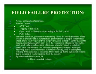 FIELD FAILURE PROTECTION:FIELD FAILURE PROTECTION:
 Acts as an Induction Generator.Acts as an Induction Generator.
 Possible Causes;Possible Causes;
 AVR FaultAVR Fault
 Tripping of Field C.B.Tripping of Field C.B.
 Open circuit or Short circuit occurring in the D.C. circuit.Open circuit or Short circuit occurring in the D.C. circuit.
 PMG failurePMG failure
 In normal condition, generator when running shares the reactive demand of theIn normal condition, generator when running shares the reactive demand of the
system. If excitation fails, synchronous generator runs at a supersystem. If excitation fails, synchronous generator runs at a super--synchronoussynchronous
speed, draws reactive power from the power system instead of supplying the Qe.speed, draws reactive power from the power system instead of supplying the Qe.
In case, the other generators can’t meet the requirement of reactive power, thisIn case, the other generators can’t meet the requirement of reactive power, this
shall result in large voltage drop which may ultimately result in instability.shall result in large voltage drop which may ultimately result in instability.
 In this case, slip becomesIn this case, slip becomes ––Ve result in slip frequency currents. Rotor getsVe result in slip frequency currents. Rotor gets
heated up due to induced currents in the rotor winding, core or damage theheated up due to induced currents in the rotor winding, core or damage the
winding if this condition is sustained. Stator heats up due to high stator currentswinding if this condition is sustained. Stator heats up due to high stator currents
due to increase in reactive current from the system.due to increase in reactive current from the system.
 By monitor (i) Field current, IfBy monitor (i) Field current, If
 (ii) Phase current & voltage.(ii) Phase current & voltage.
 Acts as an Induction Generator.Acts as an Induction Generator.
 Possible Causes;Possible Causes;
 AVR FaultAVR Fault
 Tripping of Field C.B.Tripping of Field C.B.
 Open circuit or Short circuit occurring in the D.C. circuit.Open circuit or Short circuit occurring in the D.C. circuit.
 PMG failurePMG failure
 In normal condition, generator when running shares the reactive demand of theIn normal condition, generator when running shares the reactive demand of the
system. If excitation fails, synchronous generator runs at a supersystem. If excitation fails, synchronous generator runs at a super--synchronoussynchronous
speed, draws reactive power from the power system instead of supplying the Qe.speed, draws reactive power from the power system instead of supplying the Qe.
In case, the other generators can’t meet the requirement of reactive power, thisIn case, the other generators can’t meet the requirement of reactive power, this
shall result in large voltage drop which may ultimately result in instability.shall result in large voltage drop which may ultimately result in instability.
 In this case, slip becomesIn this case, slip becomes ––Ve result in slip frequency currents. Rotor getsVe result in slip frequency currents. Rotor gets
heated up due to induced currents in the rotor winding, core or damage theheated up due to induced currents in the rotor winding, core or damage the
winding if this condition is sustained. Stator heats up due to high stator currentswinding if this condition is sustained. Stator heats up due to high stator currents
due to increase in reactive current from the system.due to increase in reactive current from the system.
 By monitor (i) Field current, IfBy monitor (i) Field current, If
 (ii) Phase current & voltage.(ii) Phase current & voltage.
 
