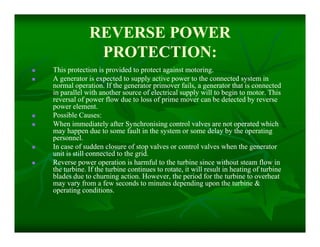 REVERSE POWERREVERSE POWER
PROTECTION:PROTECTION:
 This protection is provided to protect against motoring.This protection is provided to protect against motoring.
 A generator is expected to supply active power to the connected system inA generator is expected to supply active power to the connected system in
normal operation. If the generator primover fails, a generator that is connectednormal operation. If the generator primover fails, a generator that is connected
in parallel with another source of electrical supply will to begin to motor. Thisin parallel with another source of electrical supply will to begin to motor. This
reversal of power flow due to loss of prime mover can be detected by reversereversal of power flow due to loss of prime mover can be detected by reverse
power element.power element.
 Possible Causes:Possible Causes:
 When immediately after Synchronising control valves are not operated whichWhen immediately after Synchronising control valves are not operated which
may happen due to some fault in the system or some delay by the operatingmay happen due to some fault in the system or some delay by the operating
personnel.personnel.
 In case of sudden closure of stop valves or control valves when the generatorIn case of sudden closure of stop valves or control valves when the generator
unit is still connected to the grid.unit is still connected to the grid.
 Reverse power operation is harmful to the turbine since without steam flow inReverse power operation is harmful to the turbine since without steam flow in
the turbine. If the turbine continues to rotate, it will result in heating of turbinethe turbine. If the turbine continues to rotate, it will result in heating of turbine
blades due to churning action. However, the period for the turbine to overheatblades due to churning action. However, the period for the turbine to overheat
may vary from a few seconds to minutes depending upon the turbine &may vary from a few seconds to minutes depending upon the turbine &
operating conditions.operating conditions.
 This protection is provided to protect against motoring.This protection is provided to protect against motoring.
 A generator is expected to supply active power to the connected system inA generator is expected to supply active power to the connected system in
normal operation. If the generator primover fails, a generator that is connectednormal operation. If the generator primover fails, a generator that is connected
in parallel with another source of electrical supply will to begin to motor. Thisin parallel with another source of electrical supply will to begin to motor. This
reversal of power flow due to loss of prime mover can be detected by reversereversal of power flow due to loss of prime mover can be detected by reverse
power element.power element.
 Possible Causes:Possible Causes:
 When immediately after Synchronising control valves are not operated whichWhen immediately after Synchronising control valves are not operated which
may happen due to some fault in the system or some delay by the operatingmay happen due to some fault in the system or some delay by the operating
personnel.personnel.
 In case of sudden closure of stop valves or control valves when the generatorIn case of sudden closure of stop valves or control valves when the generator
unit is still connected to the grid.unit is still connected to the grid.
 Reverse power operation is harmful to the turbine since without steam flow inReverse power operation is harmful to the turbine since without steam flow in
the turbine. If the turbine continues to rotate, it will result in heating of turbinethe turbine. If the turbine continues to rotate, it will result in heating of turbine
blades due to churning action. However, the period for the turbine to overheatblades due to churning action. However, the period for the turbine to overheat
may vary from a few seconds to minutes depending upon the turbine &may vary from a few seconds to minutes depending upon the turbine &
operating conditions.operating conditions.
 