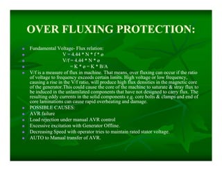 OVER FLUXING PROTECTION:OVER FLUXING PROTECTION:
 Fundamental VoltageFundamental Voltage-- Flux relation:Flux relation:
 V = 4.44 * N * f * øV = 4.44 * N * f * ø
 V/f = 4.44 * N * øV/f = 4.44 * N * ø
 = K * ø = K * B/A= K * ø = K * B/A
 V/f is a measure of flux in machine. That means, over fluxing can occur if the ratioV/f is a measure of flux in machine. That means, over fluxing can occur if the ratio
of voltage to frequency exceeds certain limits. High voltage or low frequency,of voltage to frequency exceeds certain limits. High voltage or low frequency,
causing a rise in the V/f ratio, will produce high flux densities in the magnetic corecausing a rise in the V/f ratio, will produce high flux densities in the magnetic core
of the generator.This could cause the core of the machine to saturate & stray flux toof the generator.This could cause the core of the machine to saturate & stray flux to
be induced in the unlamilated components that have not designed to carry flux. Thebe induced in the unlamilated components that have not designed to carry flux. The
resulting eddy currents in the solid components e.g. core bolts & clamps and end ofresulting eddy currents in the solid components e.g. core bolts & clamps and end of
core laminations can cause rapid overheating and damage.core laminations can cause rapid overheating and damage.
 POSSIBLE CAUSES:POSSIBLE CAUSES:
 AVR failureAVR failure
 Load rejection under manual AVR controlLoad rejection under manual AVR control
 Excessive excitation with Generator Offline.Excessive excitation with Generator Offline.
 Decreasing Speed with operator tries to maintain rated stator voltage.Decreasing Speed with operator tries to maintain rated stator voltage.
 AUTO to Manual transfer of AVR.AUTO to Manual transfer of AVR.
 Fundamental VoltageFundamental Voltage-- Flux relation:Flux relation:
 V = 4.44 * N * f * øV = 4.44 * N * f * ø
 V/f = 4.44 * N * øV/f = 4.44 * N * ø
 = K * ø = K * B/A= K * ø = K * B/A
 V/f is a measure of flux in machine. That means, over fluxing can occur if the ratioV/f is a measure of flux in machine. That means, over fluxing can occur if the ratio
of voltage to frequency exceeds certain limits. High voltage or low frequency,of voltage to frequency exceeds certain limits. High voltage or low frequency,
causing a rise in the V/f ratio, will produce high flux densities in the magnetic corecausing a rise in the V/f ratio, will produce high flux densities in the magnetic core
of the generator.This could cause the core of the machine to saturate & stray flux toof the generator.This could cause the core of the machine to saturate & stray flux to
be induced in the unlamilated components that have not designed to carry flux. Thebe induced in the unlamilated components that have not designed to carry flux. The
resulting eddy currents in the solid components e.g. core bolts & clamps and end ofresulting eddy currents in the solid components e.g. core bolts & clamps and end of
core laminations can cause rapid overheating and damage.core laminations can cause rapid overheating and damage.
 POSSIBLE CAUSES:POSSIBLE CAUSES:
 AVR failureAVR failure
 Load rejection under manual AVR controlLoad rejection under manual AVR control
 Excessive excitation with Generator Offline.Excessive excitation with Generator Offline.
 Decreasing Speed with operator tries to maintain rated stator voltage.Decreasing Speed with operator tries to maintain rated stator voltage.
 AUTO to Manual transfer of AVR.AUTO to Manual transfer of AVR.
 