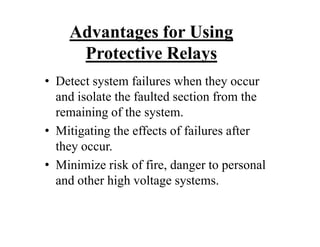 Advantages for Using
Protective Relays
• Detect system failures when they occur
and isolate the faulted section from the
remaining of the system.
• Mitigating the effects of failures after
they occur.
• Minimize risk of fire, danger to personal
and other high voltage systems.
• Detect system failures when they occur
and isolate the faulted section from the
remaining of the system.
• Mitigating the effects of failures after
they occur.
• Minimize risk of fire, danger to personal
and other high voltage systems.
 