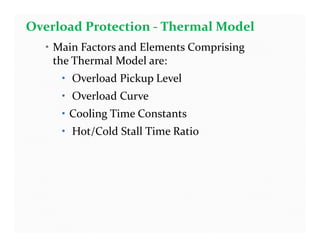 • Main Factors and Elements Comprising
the Thermal Model are:
• Overload Pickup Level
• Overload Curve
• Cooling Time Constants
• Hot/Cold Stall Time Ratio
Overload Protection - Thermal Model
• Main Factors and Elements Comprising
the Thermal Model are:
• Overload Pickup Level
• Overload Curve
• Cooling Time Constants
• Hot/Cold Stall Time Ratio
 